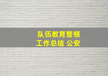 队伍教育整顿工作总结 公安